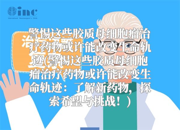 警惕这些胶质母细胞瘤治疗药物或许能改变生命轨迹(警惕这些胶质母细胞瘤治疗药物或许能改变生命轨迹：了解新药物，探索希望与挑战！)