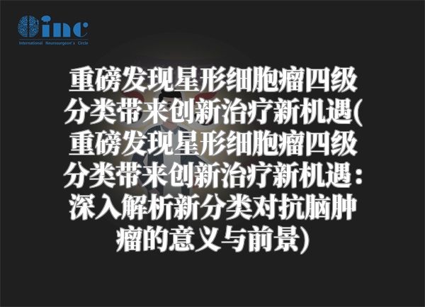 重磅发现星形细胞瘤四级分类带来创新治疗新机遇(重磅发现星形细胞瘤四级分类带来创新治疗新机遇：深入解析新分类对抗脑肿瘤的意义与前景)