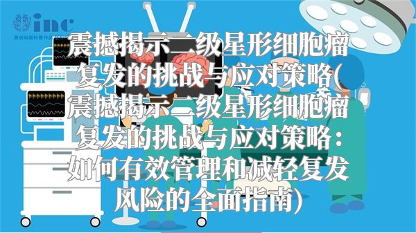 震撼揭示二级星形细胞瘤复发的挑战与应对策略(震撼揭示二级星形细胞瘤复发的挑战与应对策略：如何有效管理和减轻复发风险的全面指南)