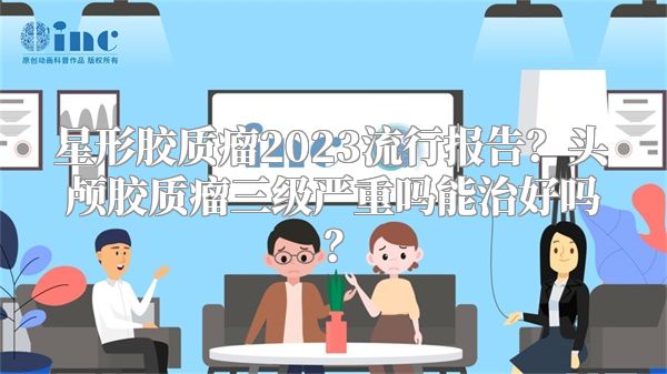 星形胶质瘤2023流行报告？头颅胶质瘤三级严重吗能治好吗？